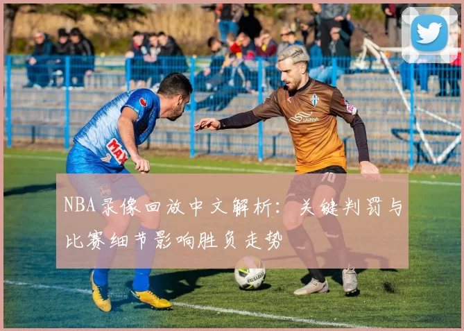 NBA录像回放中文解析：关键判罚与比赛细节影响胜负走势