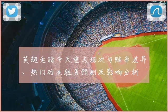 英超竞猜今天重点场次与赔率差异、热门对决胜负预测及影响分析