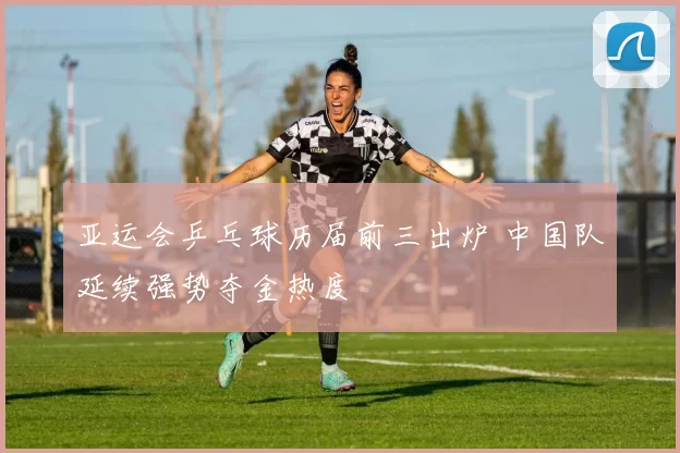 亚运会乒乓球历届前三出炉 中国队延续强势夺金热度