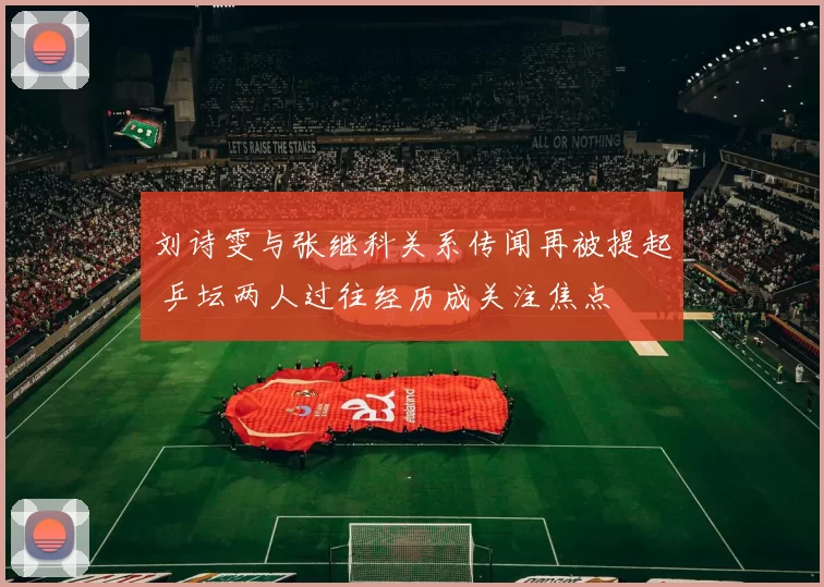 刘诗雯与张继科关系传闻再被提起 乒坛两人过往经历成关注焦点