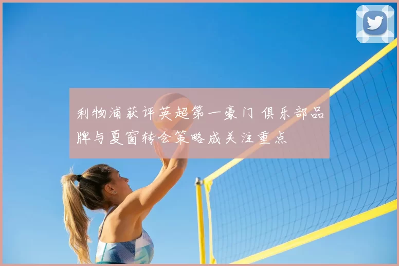 利物浦获评英超第一豪门 俱乐部品牌与夏窗转会策略成关注重点