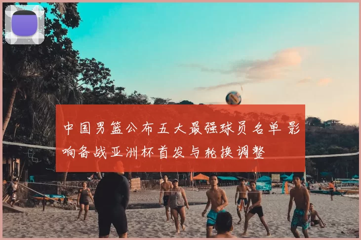 中国男篮公布五大最强球员名单 影响备战亚洲杯首发与轮换调整