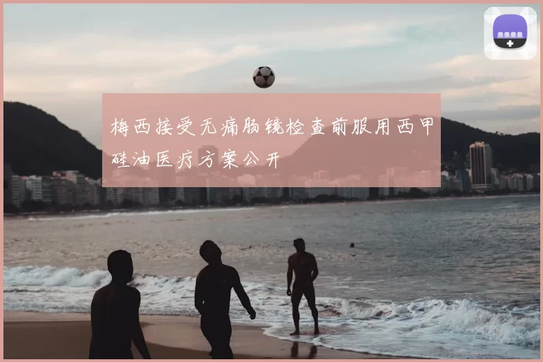 梅西接受无痛肠镜检查前服用西甲硅油医疗方案公开