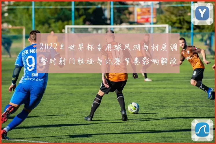 2022年世界杯专用球风洞与材质调整对射门轨迹与比赛节奏影响解读