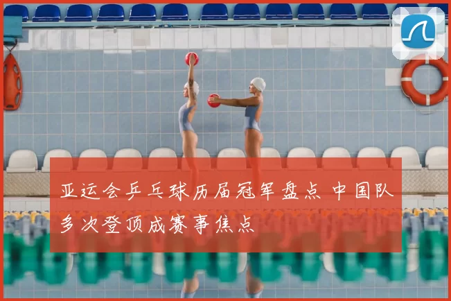 亚运会乒乓球历届冠军盘点 中国队多次登顶成赛事焦点