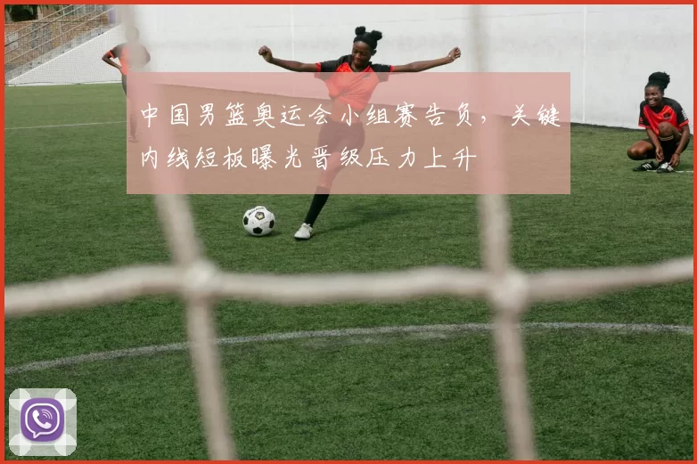 中国男篮奥运会小组赛告负，关键内线短板曝光晋级压力上升