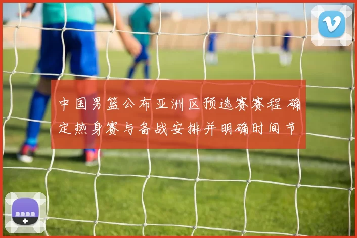 中国男篮公布亚洲区预选赛赛程 确定热身赛与备战安排并明确时间节点