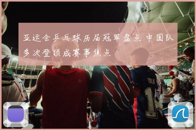 亚运会乒乓球历届冠军盘点 中国队多次登顶成赛事焦点