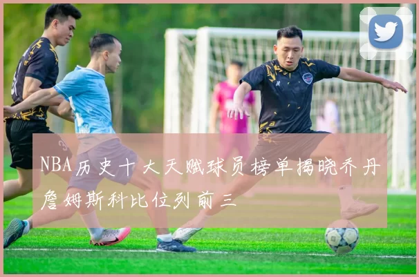 NBA历史十大天赋球员榜单揭晓乔丹詹姆斯科比位列前三