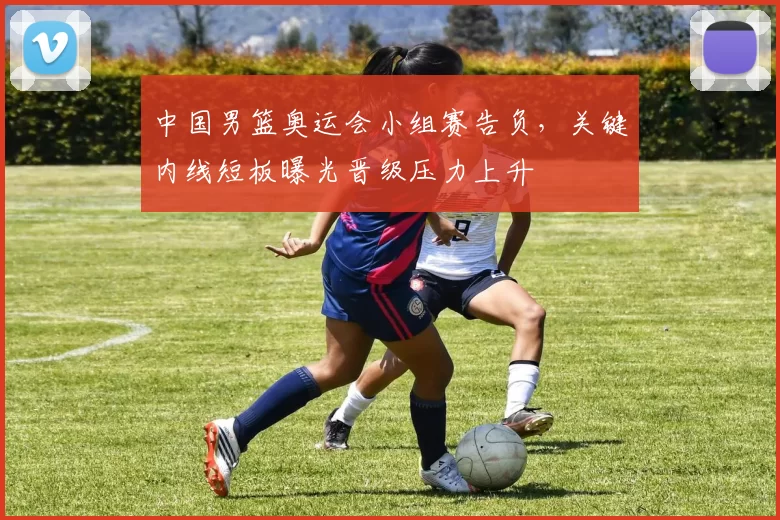 中国男篮奥运会小组赛告负，关键内线短板曝光晋级压力上升