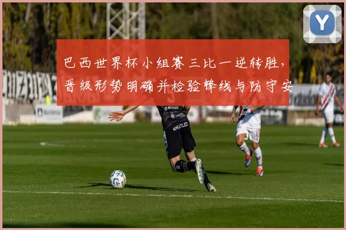 巴西世界杯小组赛三比一逆转胜，晋级形势明确并检验锋线与防守安排