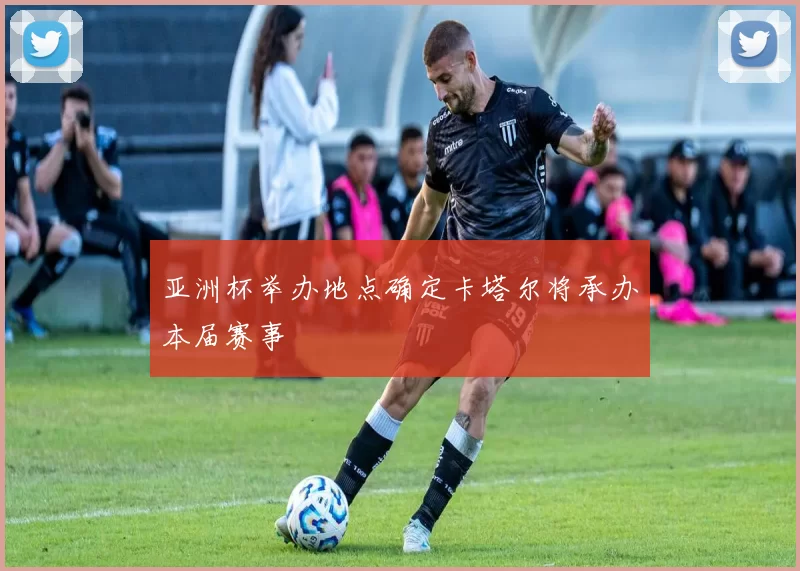 亚洲杯举办地点确定卡塔尔将承办本届赛事