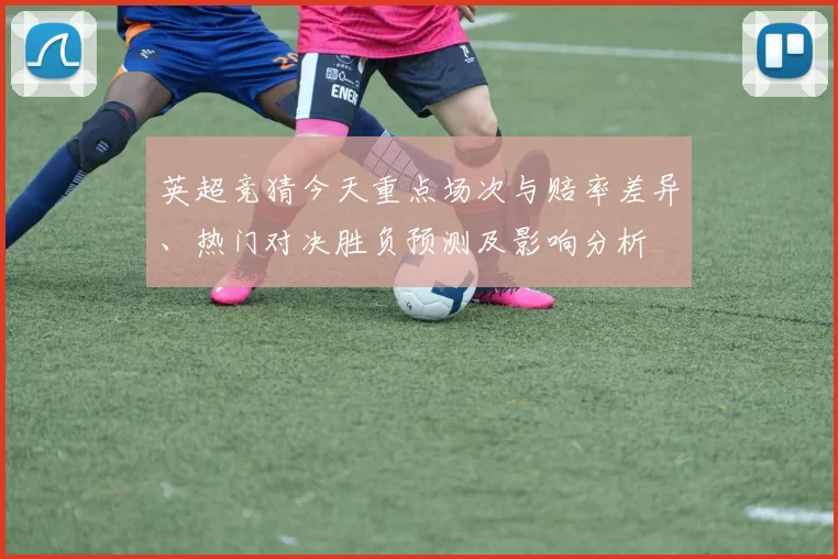 英超竞猜今天重点场次与赔率差异、热门对决胜负预测及影响分析