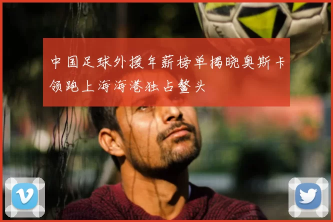 中国足球外援年薪榜单揭晓奥斯卡领跑上海海港独占鳌头