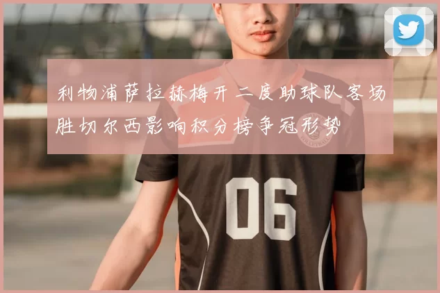 利物浦萨拉赫梅开二度助球队客场胜切尔西影响积分榜争冠形势