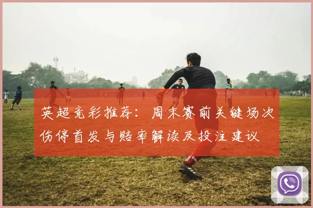 英超竞彩推荐：周末赛前关键场次伤停首发与赔率解读及投注建议