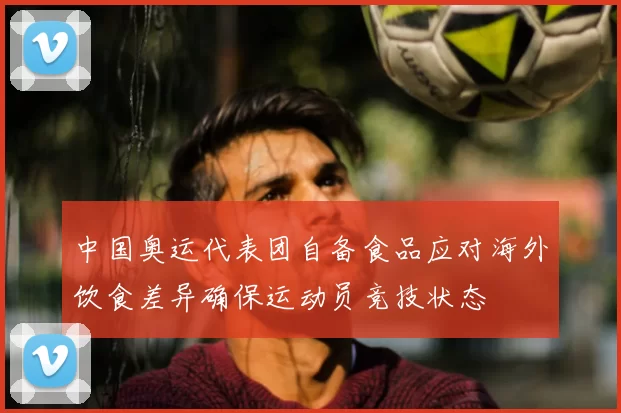 中国奥运代表团自备食品应对海外饮食差异确保运动员竞技状态