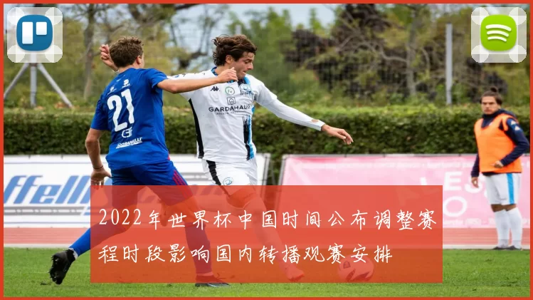 2022年世界杯中国时间公布调整赛程时段影响国内转播观赛安排