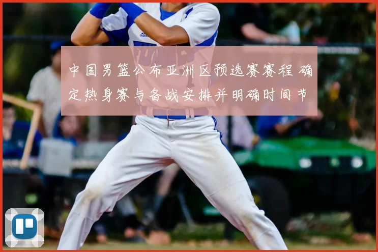中国男篮公布亚洲区预选赛赛程 确定热身赛与备战安排并明确时间节点