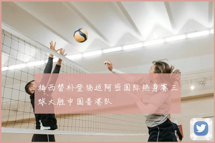 梅西替补登场迈阿密国际热身赛三球大胜中国香港队