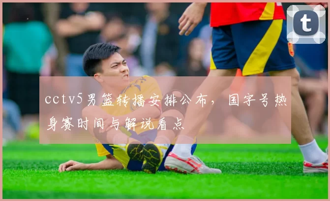 cctv5男篮转播安排公布，国字号热身赛时间与解说看点