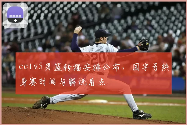cctv5男篮转播安排公布，国字号热身赛时间与解说看点