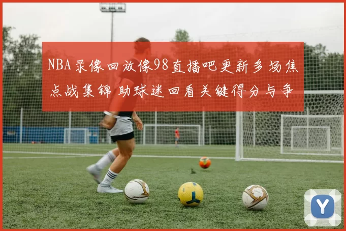 NBA录像回放像98直播吧更新多场焦点战集锦 助球迷回看关键得分与争议判罚