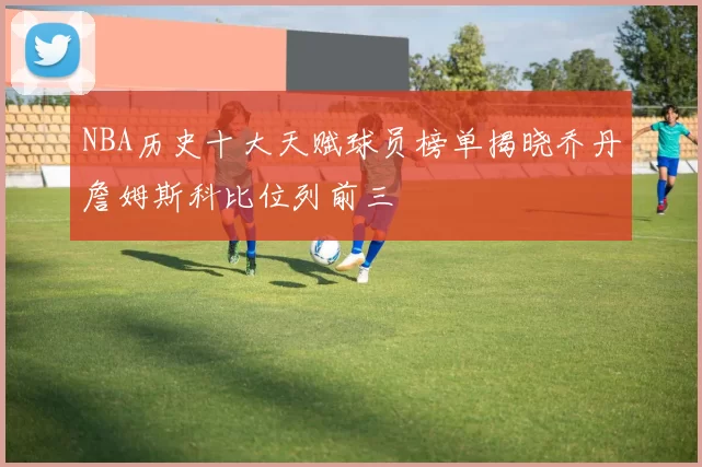 NBA历史十大天赋球员榜单揭晓乔丹詹姆斯科比位列前三