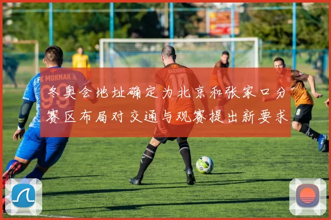 冬奥会地址确定为北京和张家口分赛区布局对交通与观赛提出新要求