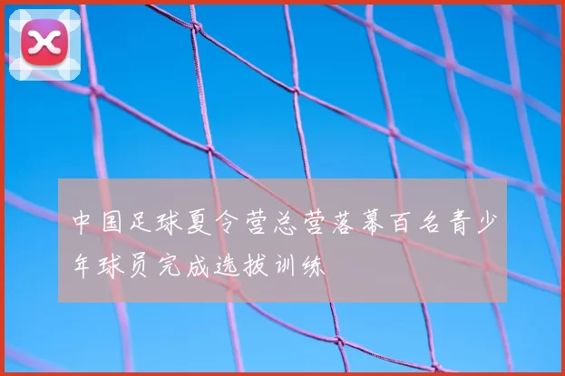 中国足球夏令营总营落幕百名青少年球员完成选拔训练