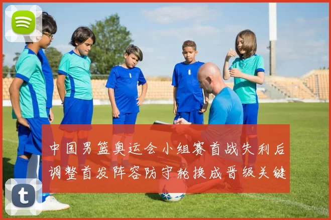 中国男篮奥运会小组赛首战失利后调整首发阵容防守轮换成晋级关键